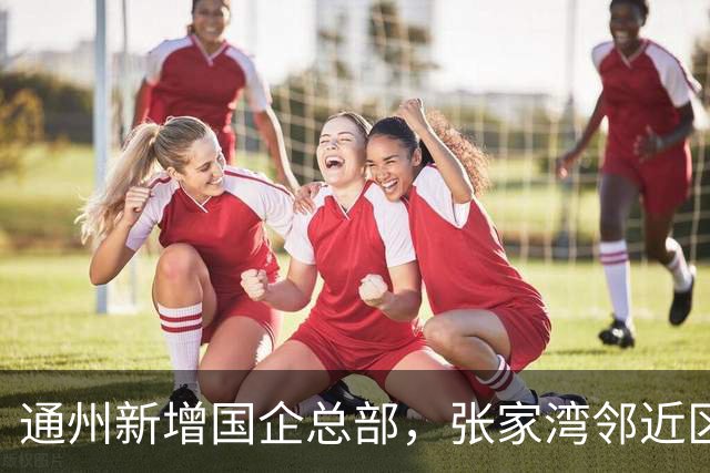 通州新增国企总部，张家湾邻近区域年内启用